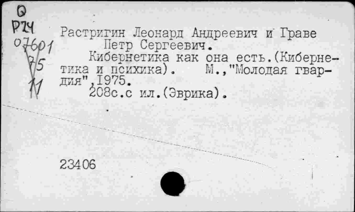 ﻿о
Растригин Леонард Андреевич и Граве Петр Сергеевич.
К'г Кибернетика как она есть.(Киберне-рб тика и психика). М.,"Молодая гвар-Ь дия",1975.
(V 208с.с ил.(Эврика).
23406